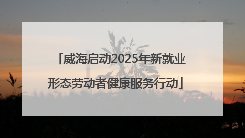 威海启动2025年新就业形态劳动者健康服务行动